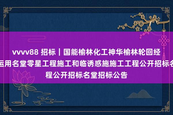 vvvv88 招标｜国能榆林化工神华榆林轮回经济煤炭空洞运用名堂零星工程施工和临诱惑施施工工程公开招标名堂招标公告