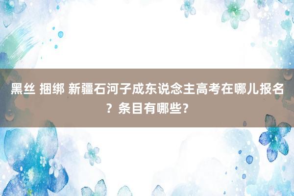 黑丝 捆绑 新疆石河子成东说念主高考在哪儿报名？条目有哪些？