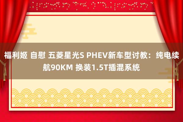 福利姬 自慰 五菱星光S PHEV新车型讨教：纯电续航90KM 换装1.5T插混系统