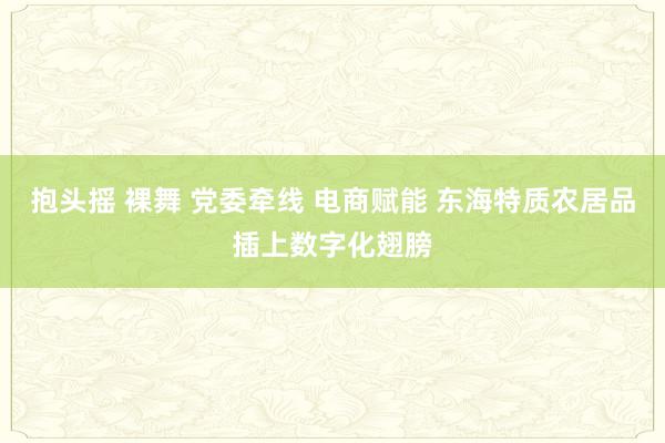抱头摇 裸舞 党委牵线 电商赋能 东海特质农居品插上数字化翅膀
