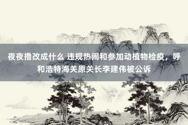夜夜撸改成什么 违规热闹和参加动植物检疫，呼和浩特海关原关长李建伟被公诉