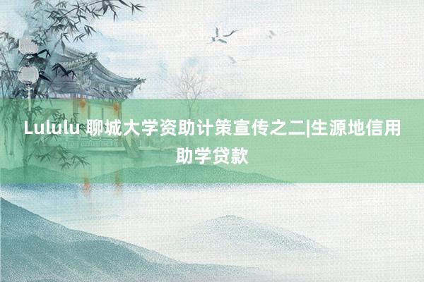 Lululu 聊城大学资助计策宣传之二|生源地信用助学贷款
