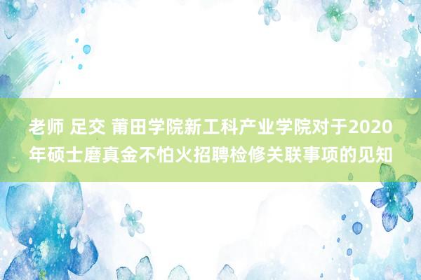 老师 足交 莆田学院新工科产业学院对于2020年硕士磨真金不怕火招聘检修关联事项的见知