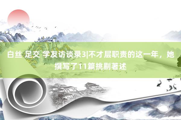 白丝 足交 学友访谈录3|不才层职责的这一年，她撰写了11篇挑剔著述