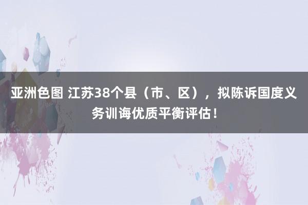 亚洲色图 江苏38个县（市、区），拟陈诉国度义务训诲优质平衡评估！