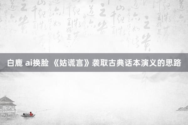 白鹿 ai换脸 《姑谎言》袭取古典话本演义的思路