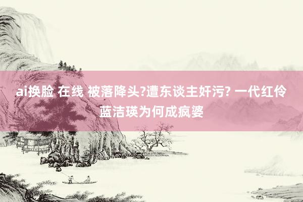 ai换脸 在线 被落降头?遭东谈主奸污? 一代红伶蓝洁瑛为何成疯婆