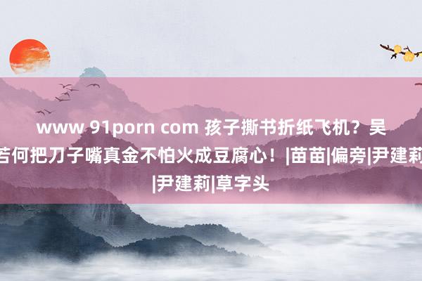 www 91porn com 孩子撕书折纸飞机？吴一钶：若何把刀子嘴真金不怕火成豆腐心！|苗苗|偏旁|尹建莉|草字头