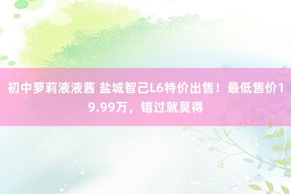 初中萝莉液液酱 盐城智己L6特价出售！最低售价19.99万，错过就莫得