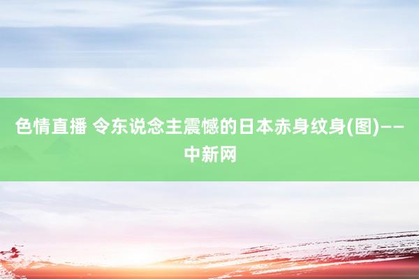 色情直播 令东说念主震憾的日本赤身纹身(图)——中新网