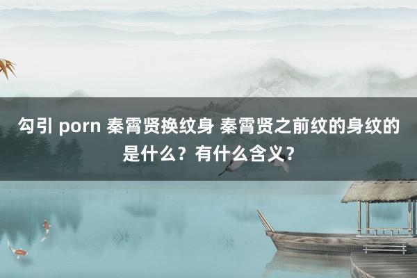 勾引 porn 秦霄贤换纹身 秦霄贤之前纹的身纹的是什么？有什么含义？