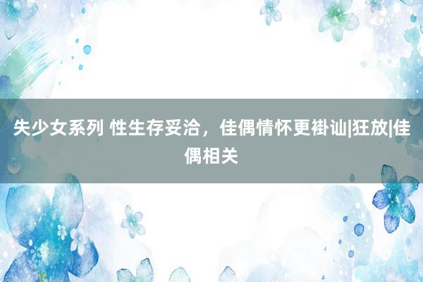 失少女系列 性生存妥洽，佳偶情怀更褂讪|狂放|佳偶相关