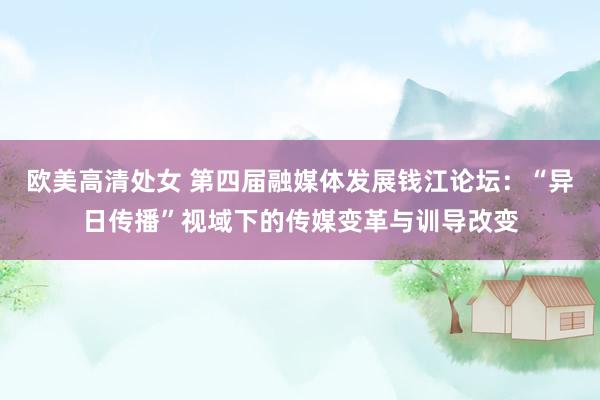 欧美高清处女 第四届融媒体发展钱江论坛：“异日传播”视域下的传媒变革与训导改变