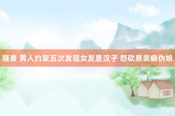 骚麦 男人约聚五次发现女友是汉子 怒砍易装癖伪娘