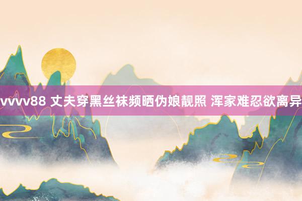 vvvv88 丈夫穿黑丝袜频晒伪娘靓照 浑家难忍欲离异