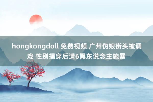 hongkongdoll 免费视频 广州伪娘街头被调戏 性别揭穿后遭6黑东说念主施暴
