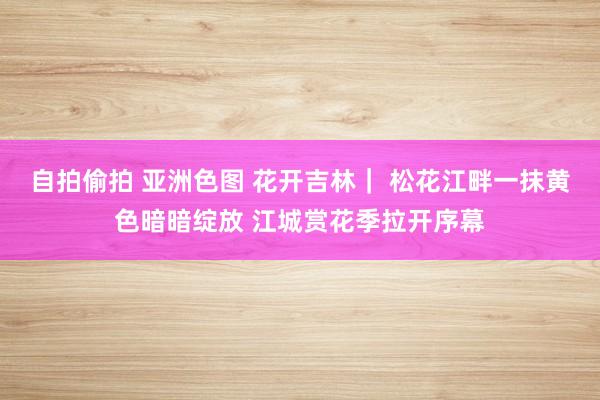 自拍偷拍 亚洲色图 花开吉林｜ 松花江畔一抹黄色暗暗绽放 江城赏花季拉开序幕