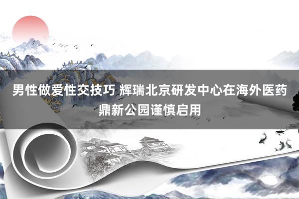 男性做爱性交技巧 辉瑞北京研发中心在海外医药鼎新公园谨慎启用