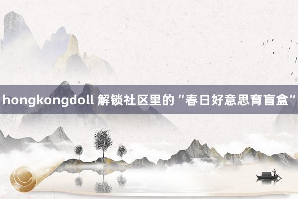 hongkongdoll 解锁社区里的“春日好意思育盲盒”