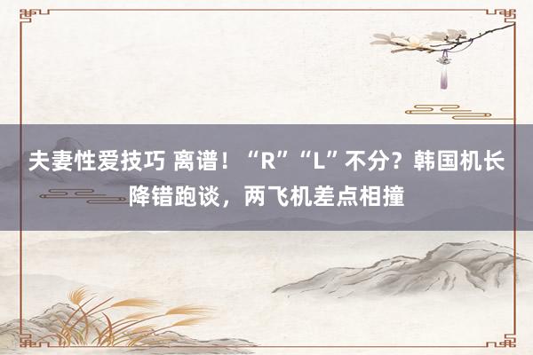 夫妻性爱技巧 离谱！“R”“L”不分？韩国机长降错跑谈，两飞机差点相撞