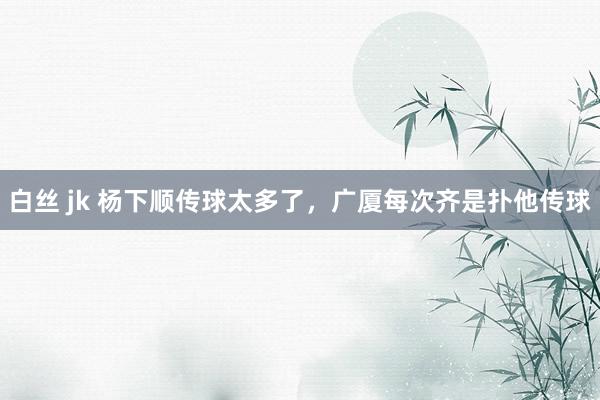 白丝 jk 杨下顺传球太多了，广厦每次齐是扑他传球