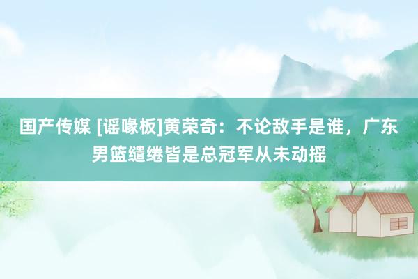国产传媒 [谣喙板]黄荣奇：不论敌手是谁，广东男篮缱绻皆是总冠军从未动摇
