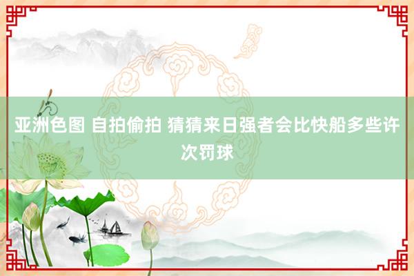 亚洲色图 自拍偷拍 猜猜来日强者会比快船多些许次罚球