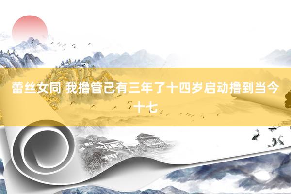蕾丝女同 我撸管己有三年了十四岁启动撸到当今十七