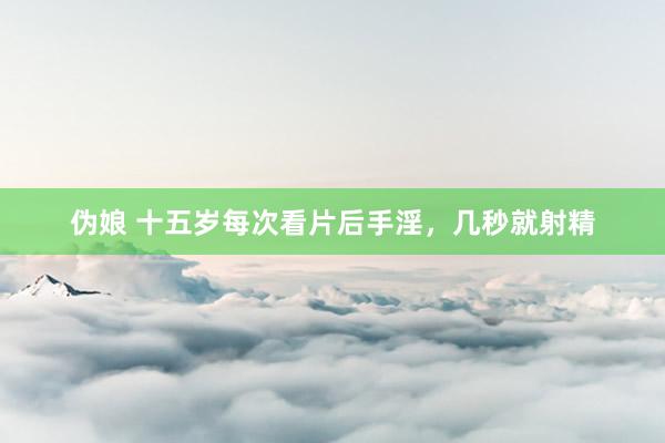 伪娘 十五岁每次看片后手淫，几秒就射精