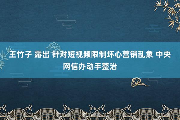 王竹子 露出 针对短视频限制坏心营销乱象 中央网信办动手整治