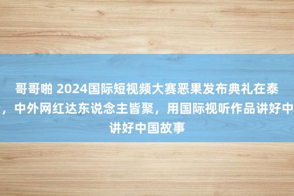 哥哥啪 2024国际短视频大赛恶果发布典礼在泰安举行，中外网红达东说念主皆聚，用国际视听作品讲好中国故事