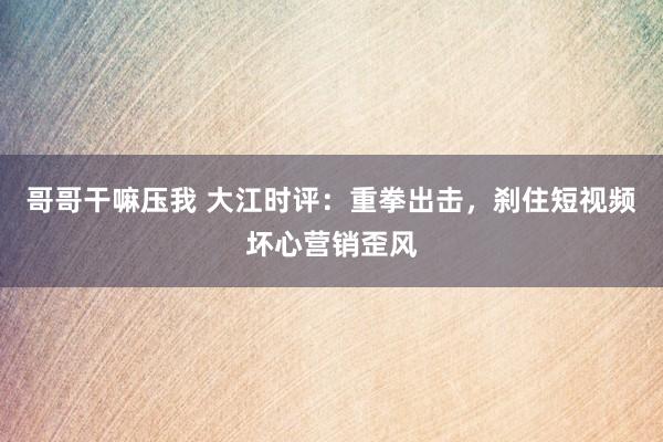 哥哥干嘛压我 大江时评：重拳出击，刹住短视频坏心营销歪风