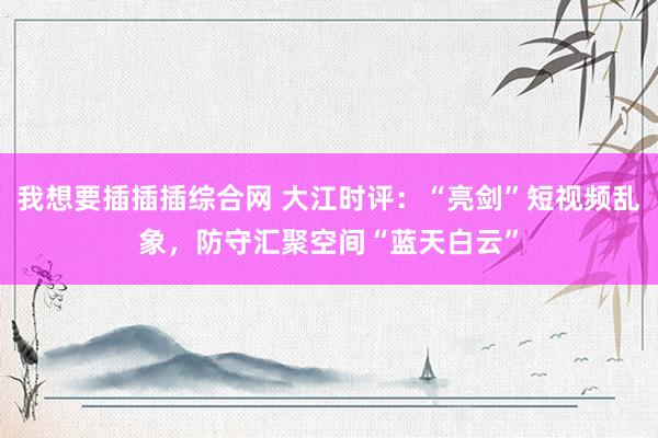 我想要插插插综合网 大江时评：“亮剑”短视频乱象，防守汇聚空间“蓝天白云”