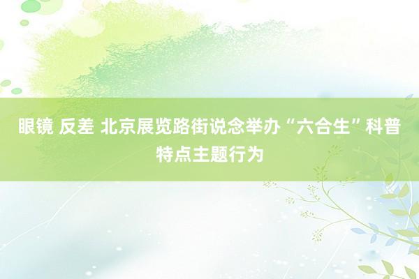 眼镜 反差 北京展览路街说念举办“六合生”科普特点主题行为