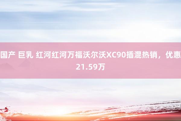 国产 巨乳 红河红河万福沃尔沃XC90插混热销，优惠21.59万