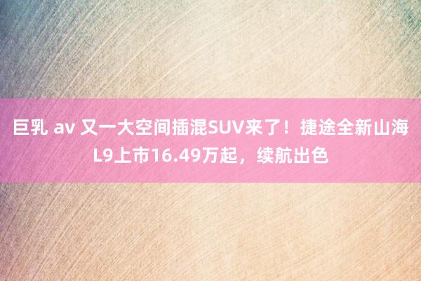 巨乳 av 又一大空间插混SUV来了！捷途全新山海L9上市16.49万起，续航出色