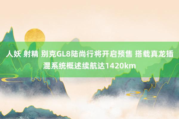 人妖 射精 别克GL8陆尚行将开启预售 搭载真龙插混系统概述续航达1420km