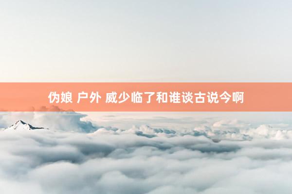 伪娘 户外 威少临了和谁谈古说今啊