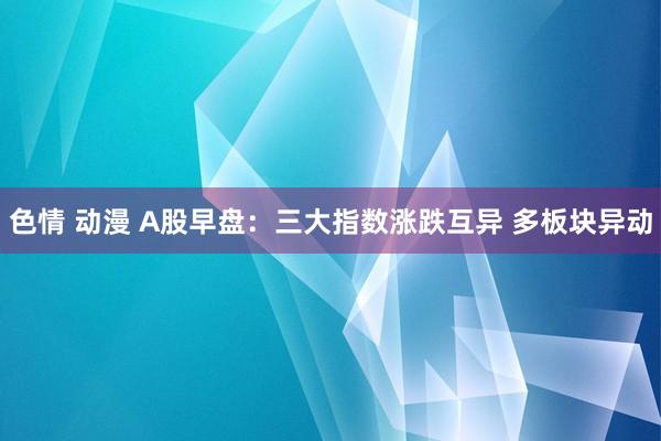 色情 动漫 A股早盘：三大指数涨跌互异 多板块异动