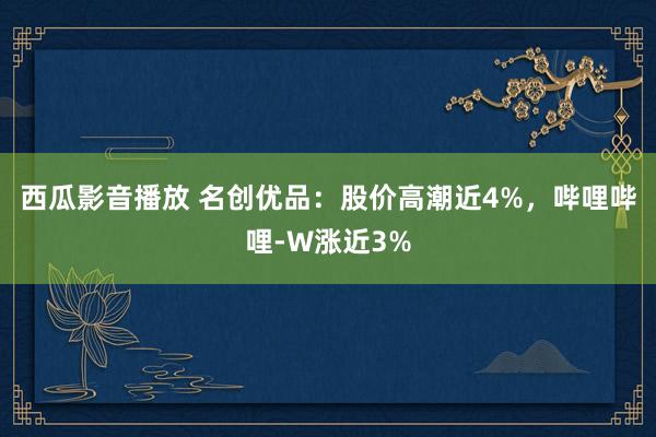 西瓜影音播放 名创优品：股价高潮近4%，哔哩哔哩-W涨近3%
