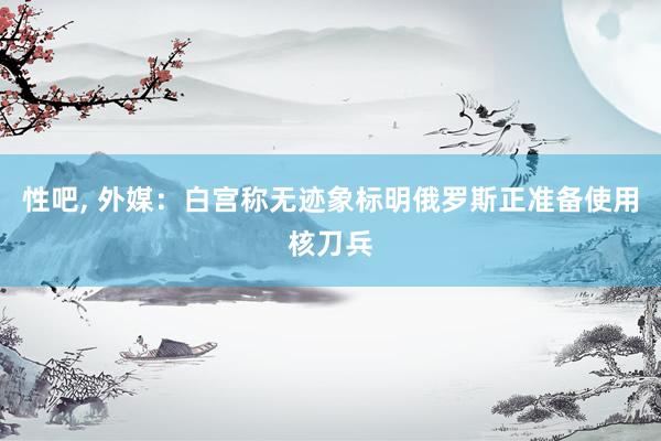 性吧， 外媒：白宫称无迹象标明俄罗斯正准备使用核刀兵