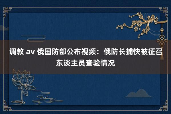 调教 av 俄国防部公布视频：俄防长捕快被征召东谈主员查验情况