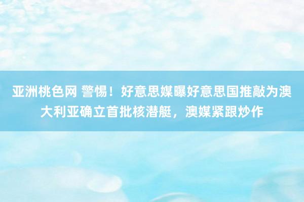 亚洲桃色网 警惕！好意思媒曝好意思国推敲为澳大利亚确立首批核潜艇，澳媒紧跟炒作