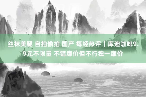 丝袜美腿 自拍偷拍 国产 每经热评｜库迪咖啡9.9元不限量 不错廉价但不行独一廉价