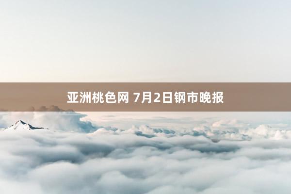 亚洲桃色网 7月2日钢市晚报