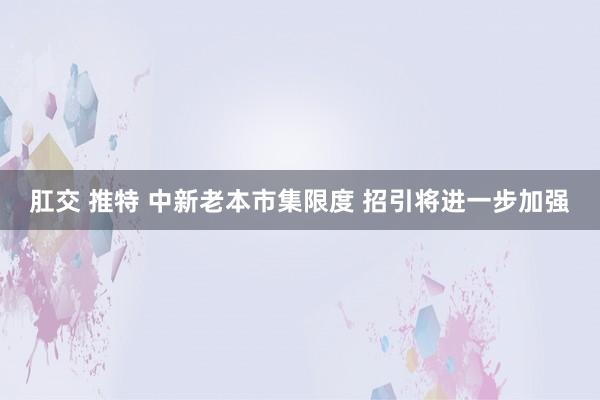 肛交 推特 中新老本市集限度 招引将进一步加强