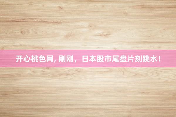 开心桃色网， 刚刚，日本股市尾盘片刻跳水！