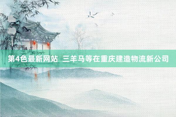 第4色最新网站  三羊马等在重庆建造物流新公司