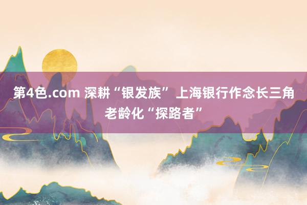 第4色.com 深耕“银发族” 上海银行作念长三角老龄化“探路者”