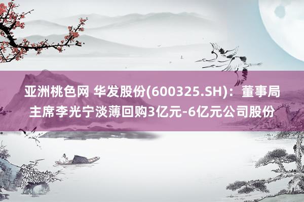 亚洲桃色网 华发股份(600325.SH)：董事局主席李光宁淡薄回购3亿元-6亿元公司股份
